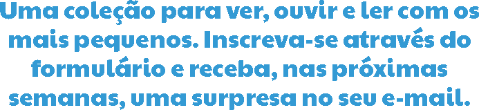 Uma coleção para ver, ouvir e ler com os mais pequenos. Inscreva-se através do formulário e receba, nas próximas semanas, uma surpresa no seu e-mail.